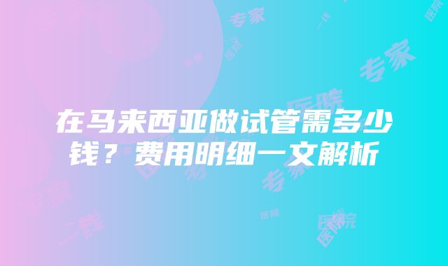 在马来西亚做试管需多少钱？费用明细一文解析