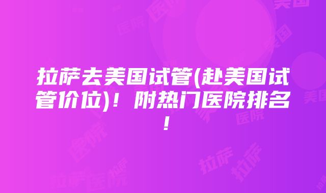 拉萨去美国试管(赴美国试管价位)！附热门医院排名！