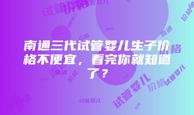 南通三代试管婴儿生子价格不便宜，看完你就知道了？