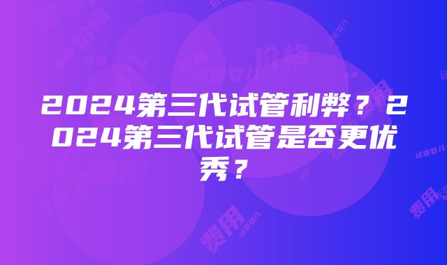 2024第三代试管利弊？2024第三代试管是否更优秀？