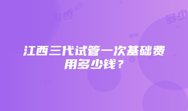 江西三代试管一次基础费用多少钱？