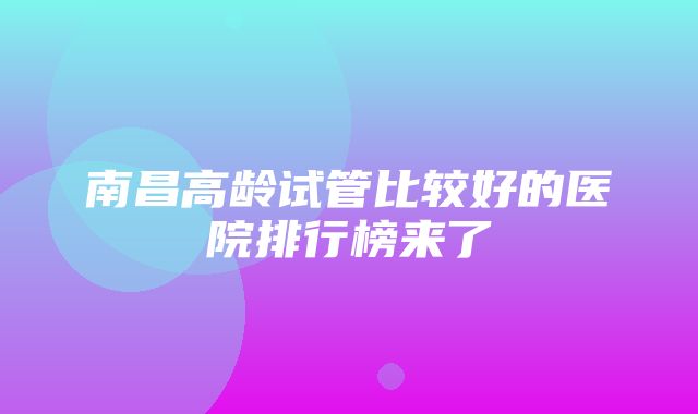 南昌高龄试管比较好的医院排行榜来了