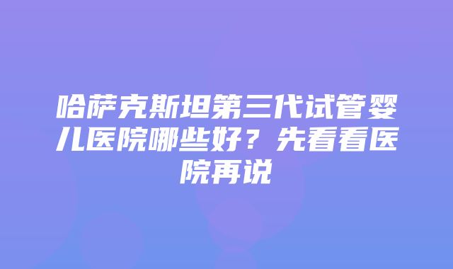 哈萨克斯坦第三代试管婴儿医院哪些好？先看看医院再说