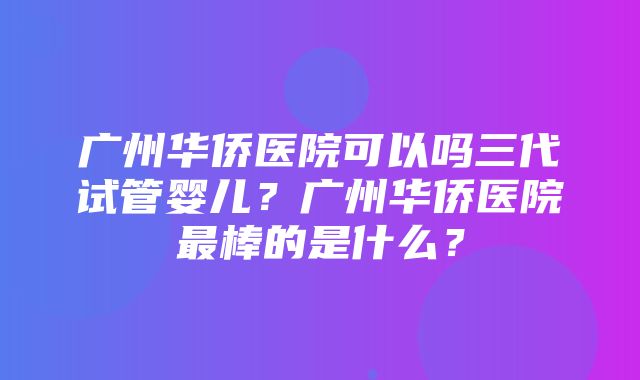 广州华侨医院可以吗三代试管婴儿？广州华侨医院最棒的是什么？