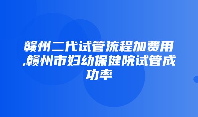 赣州二代试管流程加费用,赣州市妇幼保健院试管成功率