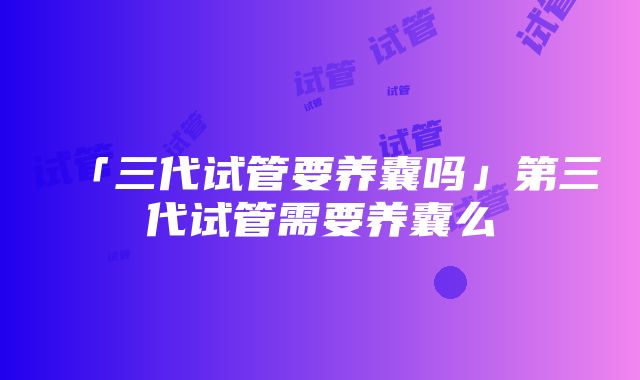 「三代试管要养囊吗」第三代试管需要养囊么