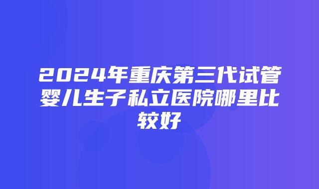 2024年重庆第三代试管婴儿生子私立医院哪里比较好