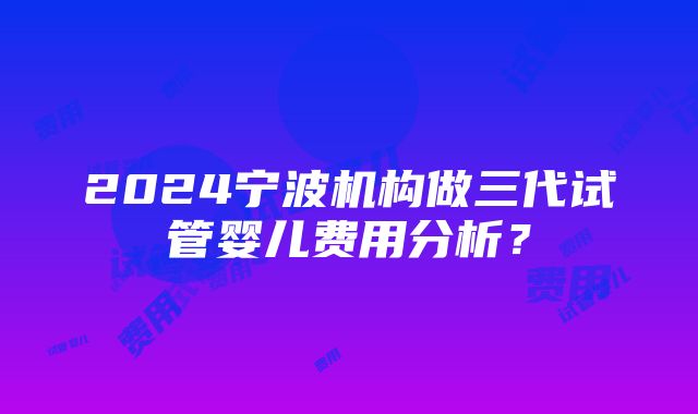 2024宁波机构做三代试管婴儿费用分析？