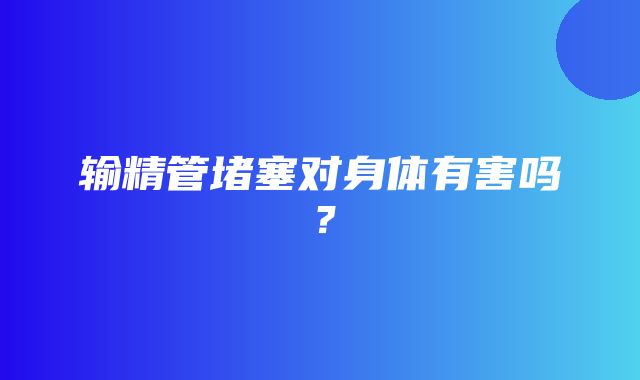 输精管堵塞对身体有害吗？