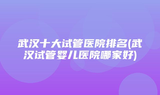 武汉十大试管医院排名(武汉试管婴儿医院哪家好)