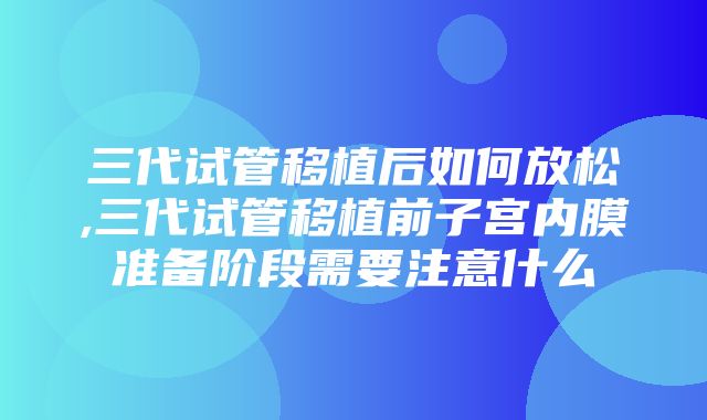 三代试管移植后如何放松,三代试管移植前子宫内膜准备阶段需要注意什么