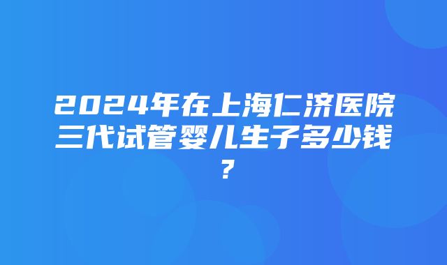 2024年在上海仁济医院三代试管婴儿生子多少钱？