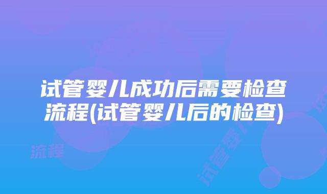 试管婴儿成功后需要检查流程(试管婴儿后的检查)