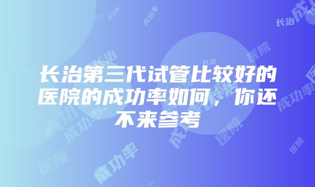 长治第三代试管比较好的医院的成功率如何，你还不来参考