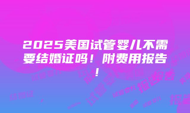 2025美国试管婴儿不需要结婚证吗！附费用报告！