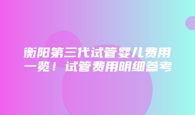 衡阳第三代试管婴儿费用一览！试管费用明细参考