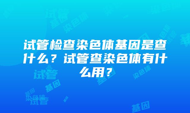 试管检查染色体基因是查什么？试管查染色体有什么用？