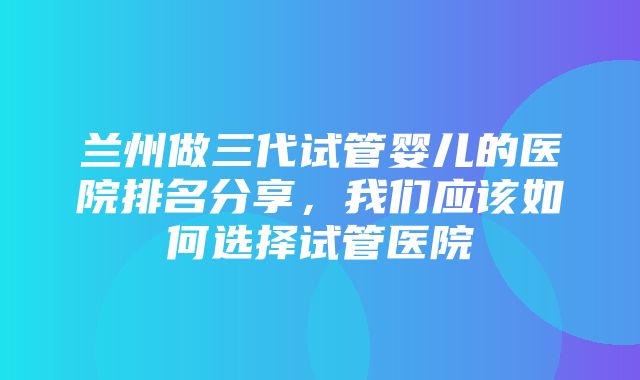 兰州做三代试管婴儿的医院排名分享，我们应该如何选择试管医院