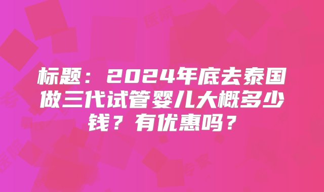 标题：2024年底去泰国做三代试管婴儿大概多少钱？有优惠吗？