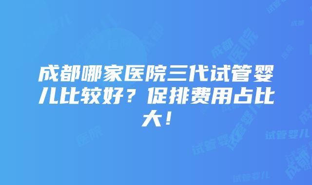 成都哪家医院三代试管婴儿比较好？促排费用占比大！