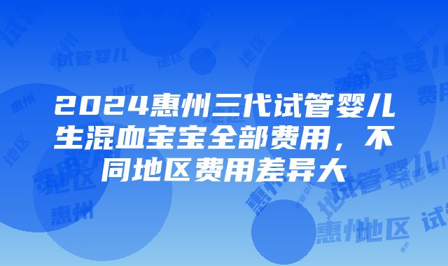 2024惠州三代试管婴儿生混血宝宝全部费用，不同地区费用差异大