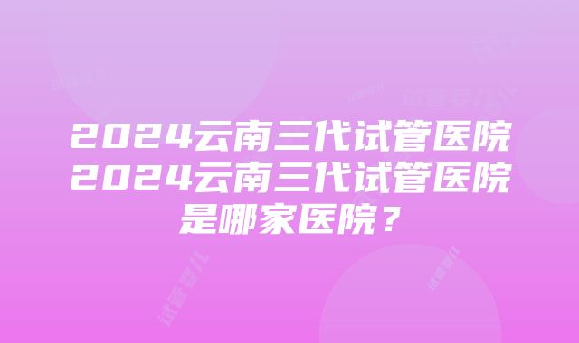 2024云南三代试管医院2024云南三代试管医院是哪家医院？