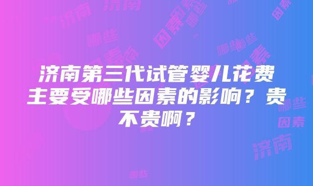 济南第三代试管婴儿花费主要受哪些因素的影响？贵不贵啊？