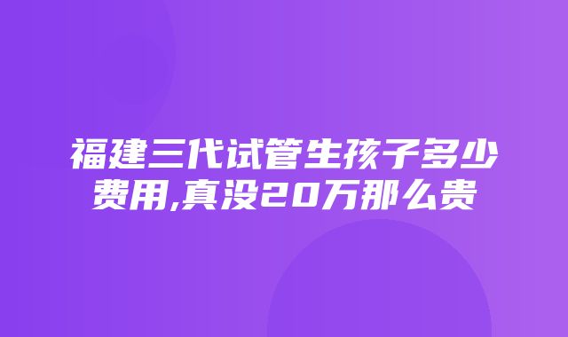 福建三代试管生孩子多少费用,真没20万那么贵