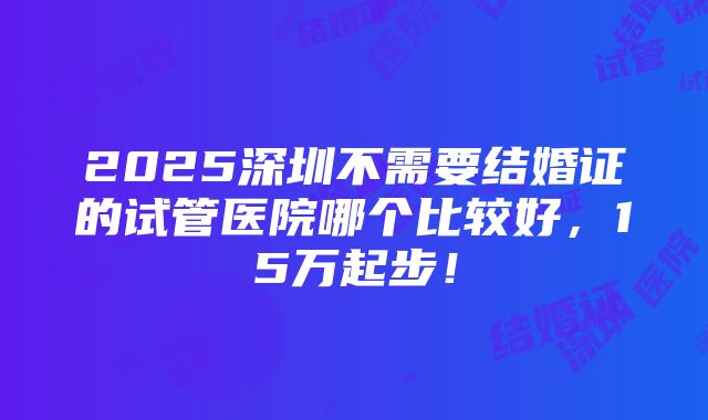 2025深圳不需要结婚证的试管医院哪个比较好，15万起步！