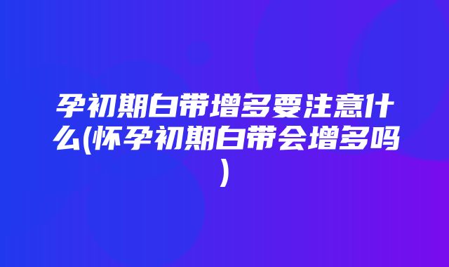 孕初期白带增多要注意什么(怀孕初期白带会增多吗)