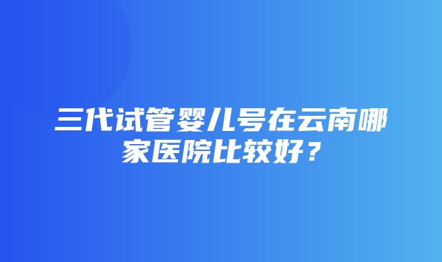 三代试管婴儿号在云南哪家医院比较好？