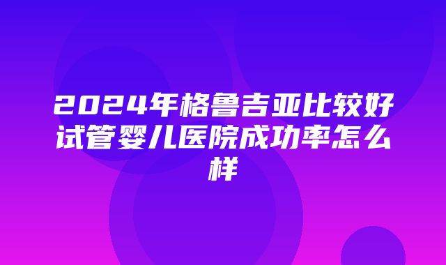 2024年格鲁吉亚比较好试管婴儿医院成功率怎么样