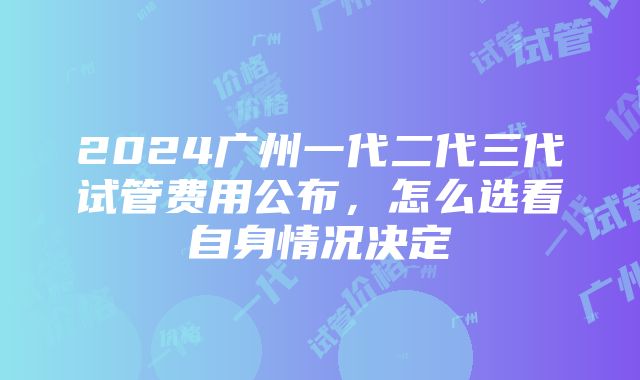 2024广州一代二代三代试管费用公布，怎么选看自身情况决定