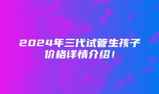 2024年三代试管生孩子价格详情介绍！