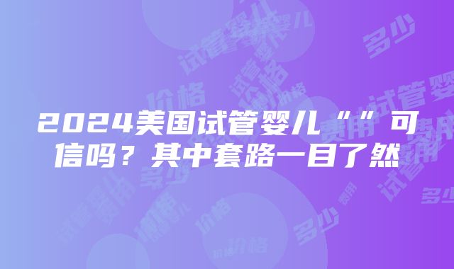 2024美国试管婴儿“”可信吗？其中套路一目了然