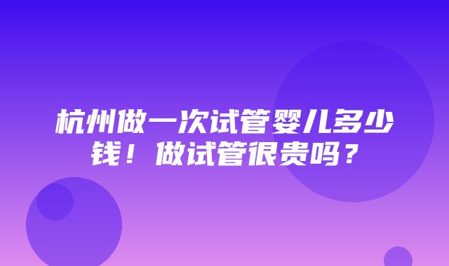 杭州做一次试管婴儿多少钱！做试管很贵吗？