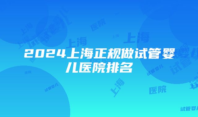 2024上海正规做试管婴儿医院排名