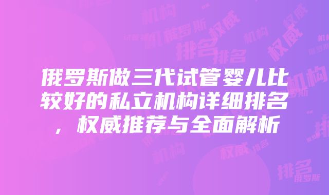 俄罗斯做三代试管婴儿比较好的私立机构详细排名，权威推荐与全面解析