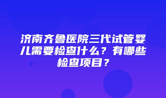 济南齐鲁医院三代试管婴儿需要检查什么？有哪些检查项目？