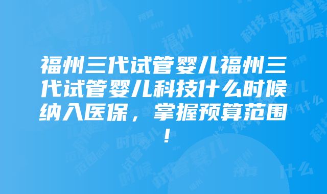 福州三代试管婴儿福州三代试管婴儿科技什么时候纳入医保，掌握预算范围！