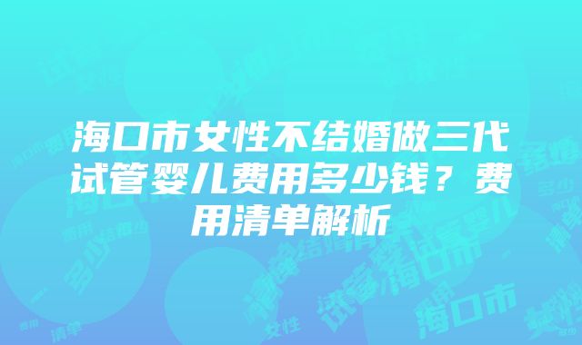 海口市女性不结婚做三代试管婴儿费用多少钱？费用清单解析