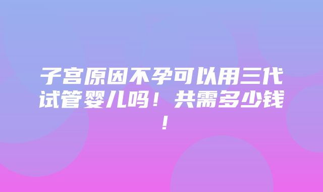 子宫原因不孕可以用三代试管婴儿吗！共需多少钱！