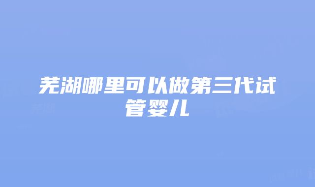 芜湖哪里可以做第三代试管婴儿