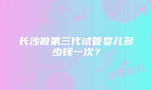 长沙做第三代试管婴儿多少钱一次？