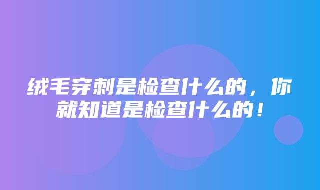 绒毛穿刺是检查什么的，你就知道是检查什么的！