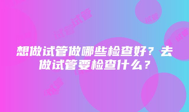 想做试管做哪些检查好？去做试管要检查什么？