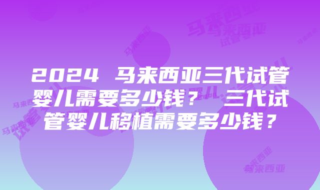 2024 马来西亚三代试管婴儿需要多少钱？ 三代试管婴儿移植需要多少钱？