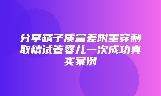 分享精子质量差附睾穿刺取精试管婴儿一次成功真实案例