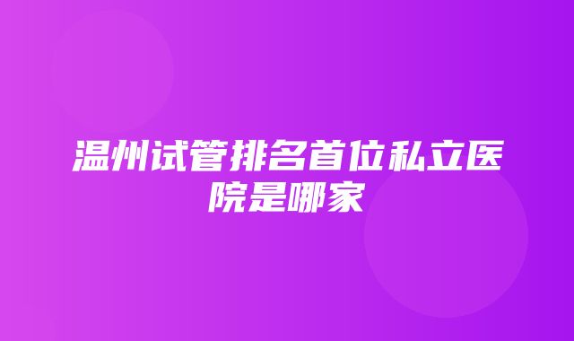 温州试管排名首位私立医院是哪家