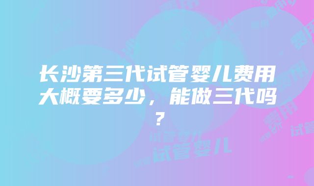 长沙第三代试管婴儿费用大概要多少，能做三代吗？